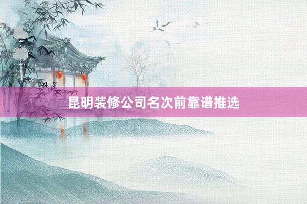 昆明装修公司名次前靠谱推选
